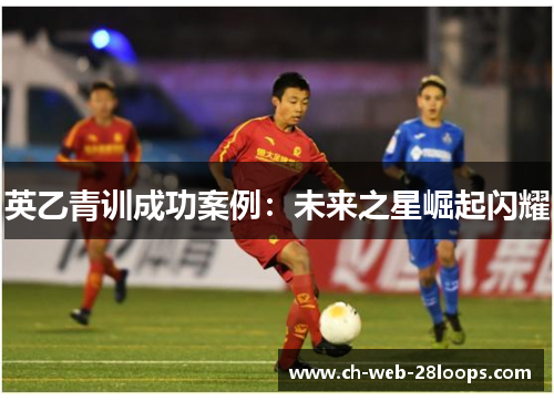 英乙青训成功案例:未来之星崛起闪耀 英乙青训成功案例:未来之星崛起闪耀