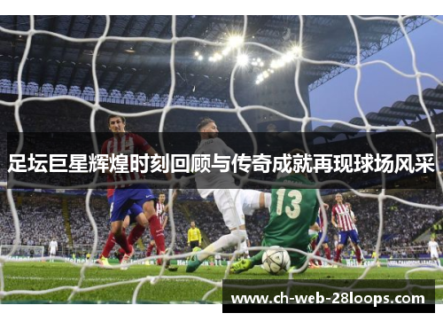 足坛巨星辉煌时刻回顾与传奇成就再现球场风采 足坛巨星辉煌时刻回顾与传奇成就再现球场风采