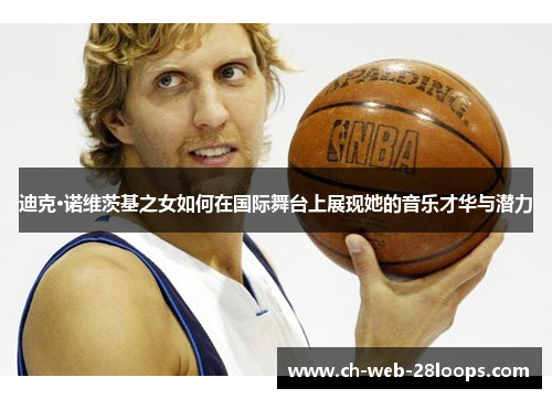 迪克·诺维茨基之女如何在国际舞台上展现她的音乐才华与潜力 迪克·诺维茨基之女如何在国际舞台上展现她的音乐才华与潜力