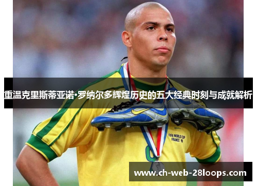 重温克里斯蒂亚诺·罗纳尔多辉煌历史的五大经典时刻与成就解析 重温克里斯蒂亚诺·罗纳尔多辉煌历史的五大经典时刻与成就解析
